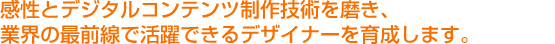 感性とデジタルコンテンツ制作技術を磨き、 業界の最前線で活躍できるデザイナーを育成します。