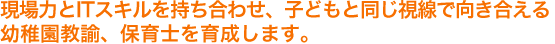 現場力とITスキルを持ち合わせ、子どもと同じ視線で向き合える幼稚園教諭、保育士を育成します。