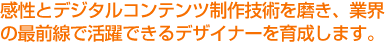 コンテンツ制作技術を磨き、業界の最前線で活躍できるデザイナーを育成します。