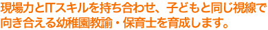 現場力とITスキルを持ち合わせ、子どもと同じ視線で向き合える幼稚園教諭・保育士を育成します。