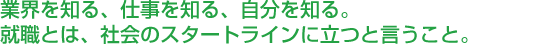 業界を知る、仕事を知る、自分を知る。 就職とは、社会のスタートラインに立つと言うこと。 